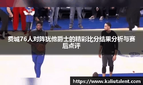 费城76人对阵犹他爵士的精彩比分结果分析与赛后点评